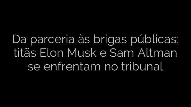 ​Da parceria às brigas públicas: titãs Elon Musk e Sam Altman se enfrentam no tribunal 